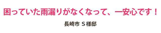 困っていた雨漏りがなくなって、一安心です!