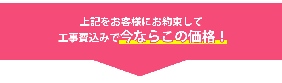 上記をお客様にお約束して工事費込みで今ならこの価格！