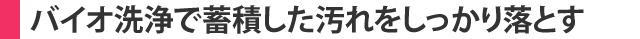 バイオ洗浄で蓄積した汚れをしっかり落とす