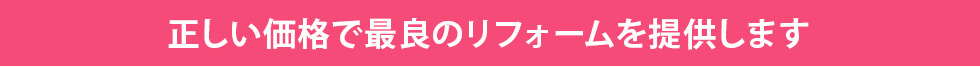 正しい価格で最良のリフォームを提供します
