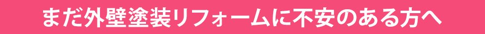 まだ外壁塗装リフォームに不安のある方へ